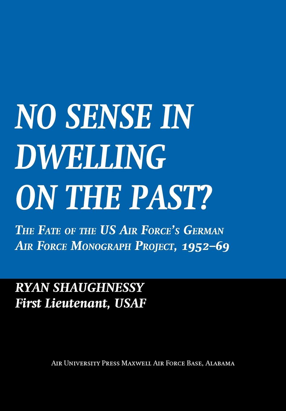 Ryan Shaughnessy, Air University Press No Sense Dwelling in the Past. The Fate of the US Air Force.s German Air Force Monograph Project, 1952-1969