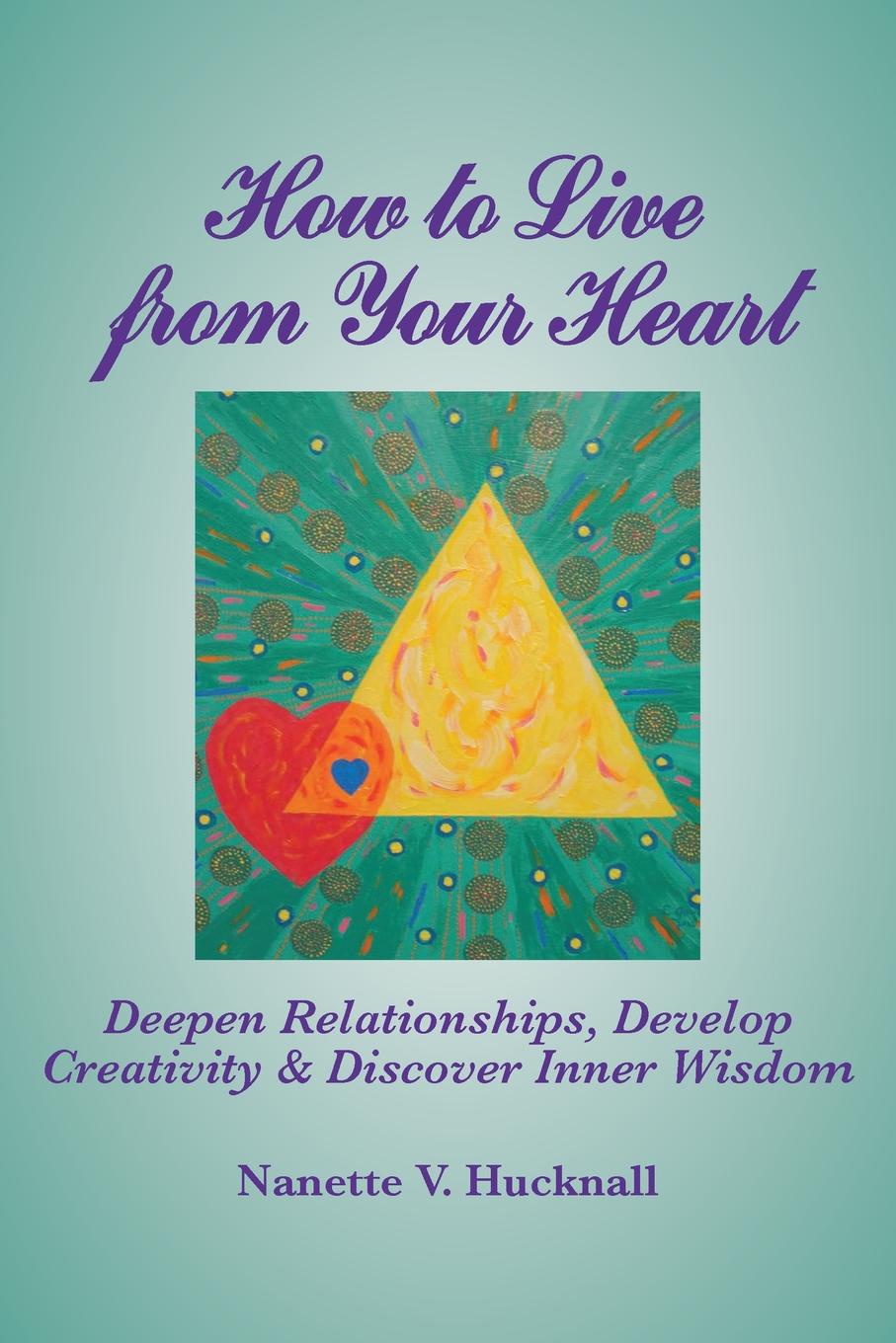 Nanette Hucknall How to Live from Your Heart. Deepen Relationships, Develop Creativity, and Discover Inner Wisdom