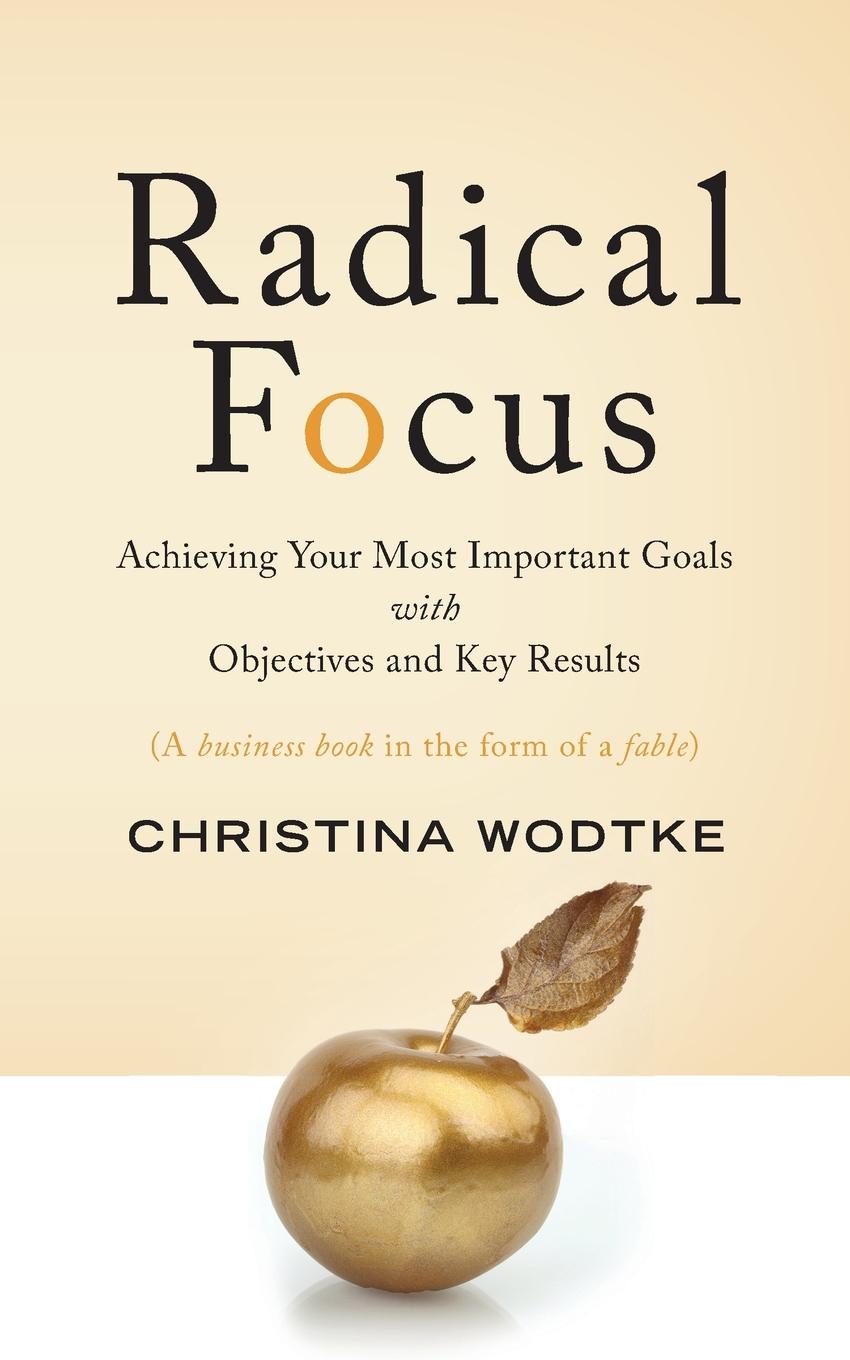 Radical Focus. Achieving Your Most Important Goals with Objectives and Key Results