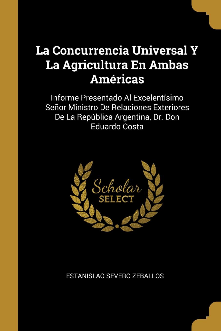 La Concurrencia Universal Y La Agricultura En Ambas Americas. Informe Presentado Al Excelentisimo Senor Ministro De Relaciones Exteriores De La Republica Argentina, Dr. Don Eduardo Costa