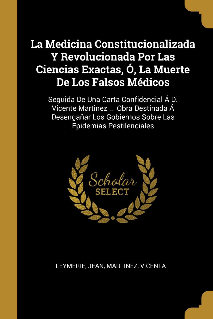 La Medicina Constitucionalizada Y Revolucionada Por Las Ciencias Exactas, O, La Muerte De Los Falsos Medicos. Seguida De Una Carta Confidencial A D. Vicente Martinez ... Obra Destinada A Desenganar Los Gobiernos Sobre Las Epidemias Pestilenciales