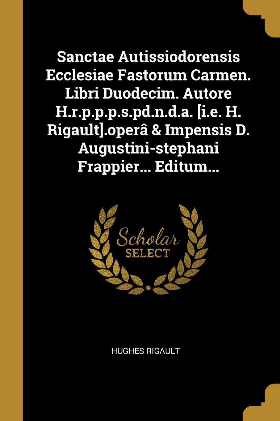 Sanctae Autissiodorensis Ecclesiae Fastorum Carmen. Libri Duodecim. Autore H.r.p.p.p.s.pd.n.d.a. .i.e. H. Rigault..opera . Impensis D. Augustini-stephani Frappier... Editum...