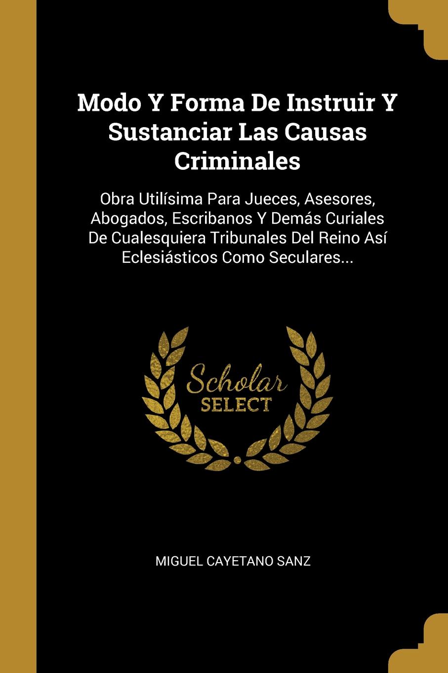 Modo Y Forma De Instruir Y Sustanciar Las Causas Criminales. Obra Utilisima Para Jueces, Asesores, Abogados, Escribanos Y Demas Curiales De Cualesquiera Tribunales Del Reino Asi Eclesiasticos Como Seculares...