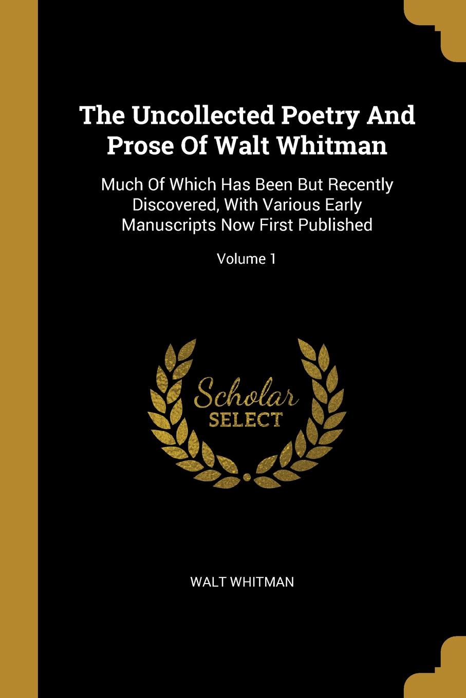 The Uncollected Poetry And Prose Of Walt Whitman. Much Of Which Has Been But Recently Discovered, With Various Early Manuscripts Now First Published; Volume 1