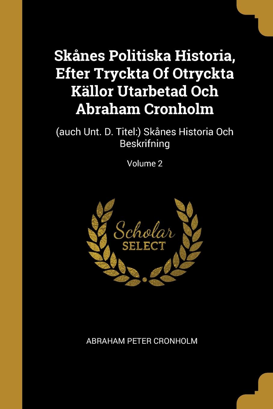 Skanes Politiska Historia, Efter Tryckta Of Otryckta Kallor Utarbetad Och Abraham Cronholm. (auch Unt. D. Titel:) Skanes Historia Och Beskrifning; Volume 2