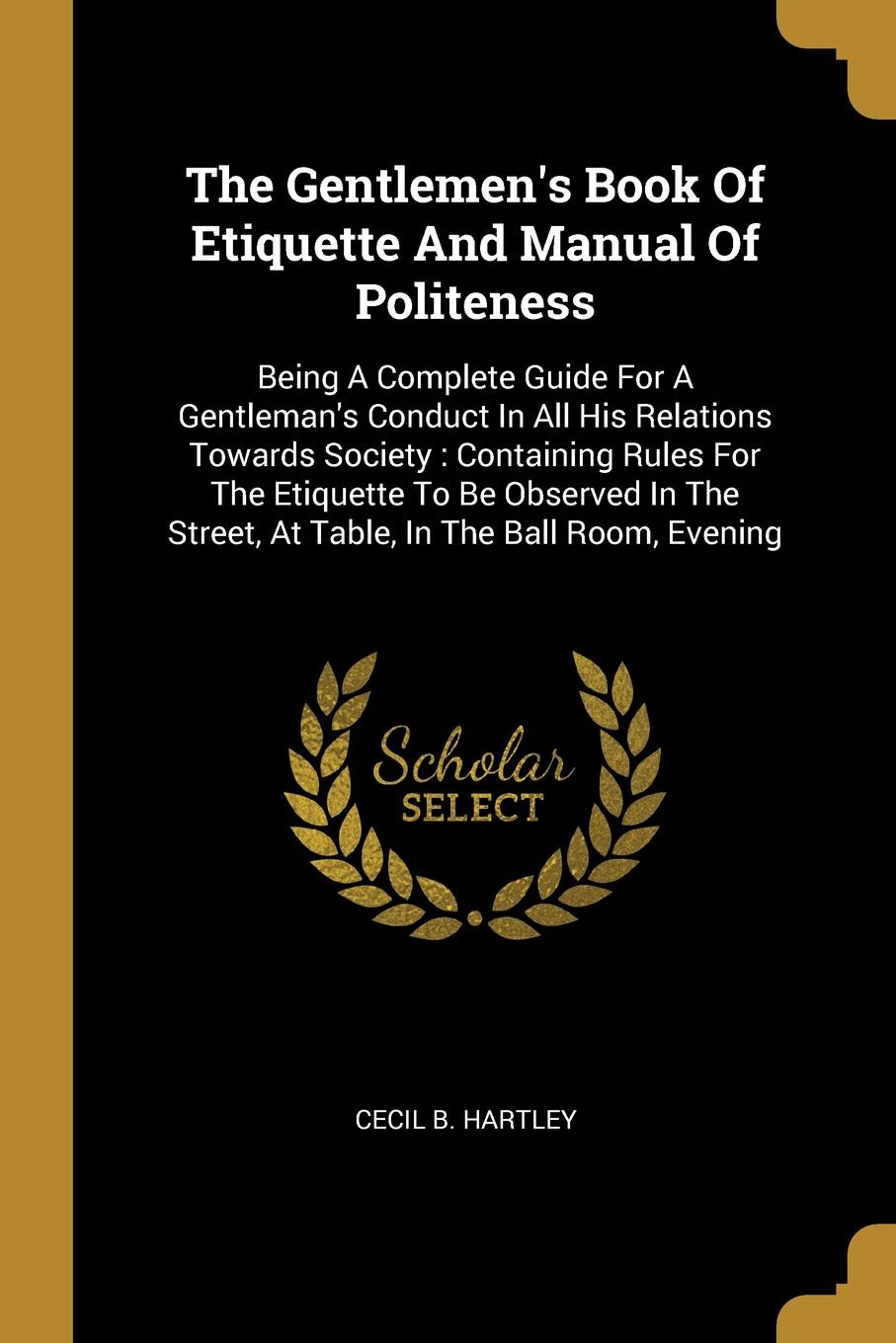 The Gentlemen.s Book Of Etiquette And Manual Of Politeness. Being A Complete Guide For A Gentleman.s Conduct In All His Relations Towards Society : Containing Rules For The Etiquette To Be Observed In The Street, At Table, In The Ball Room, Evening