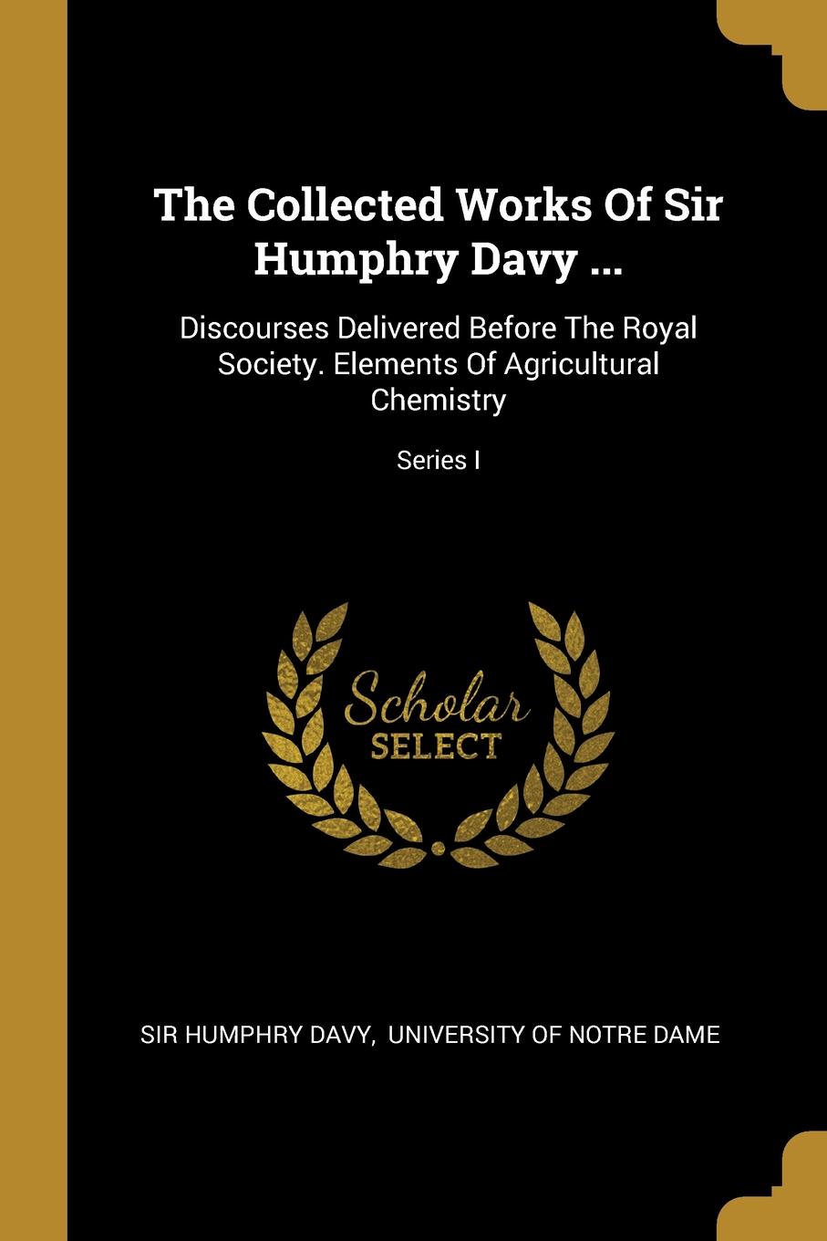 The Collected Works Of Sir Humphry Davy ... Discourses Delivered Before The Royal Society. Elements Of Agricultural Chemistry; Series I