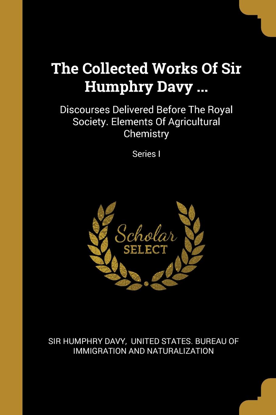 The Collected Works Of Sir Humphry Davy ... Discourses Delivered Before The Royal Society. Elements Of Agricultural Chemistry; Series I