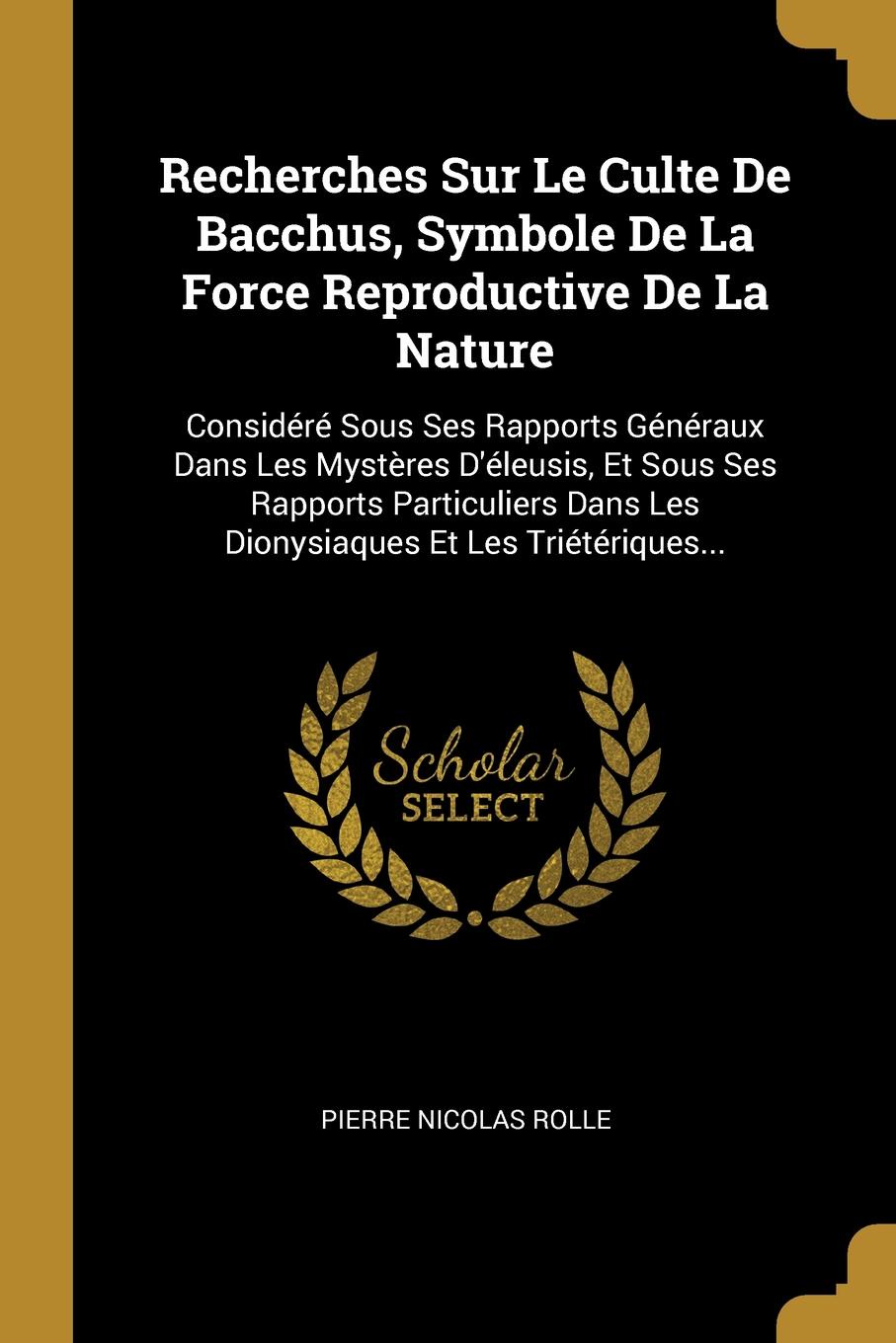 Recherches Sur Le Culte De Bacchus, Symbole De La Force Reproductive De La Nature. Considere Sous Ses Rapports Generaux Dans Les Mysteres D.eleusis, Et Sous Ses Rapports Particuliers Dans Les Dionysiaques Et Les Trieteriques...