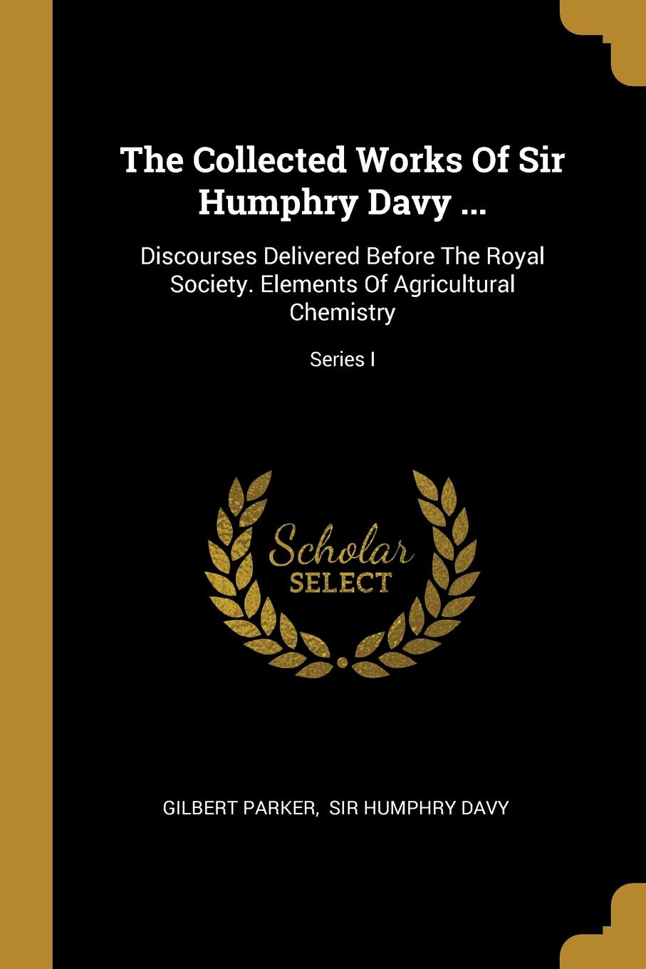 The Collected Works Of Sir Humphry Davy ... Discourses Delivered Before The Royal Society. Elements Of Agricultural Chemistry; Series I