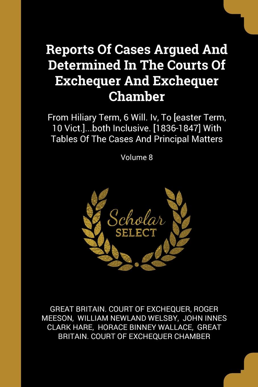 Reports Of Cases Argued And Determined In The Courts Of Exchequer And Exchequer Chamber. From Hiliary Term, 6 Will. Iv, To .easter Term, 10 Vict.....both Inclusive. .1836-1847. With Tables Of The Cases And Principal Matters; Volume 8