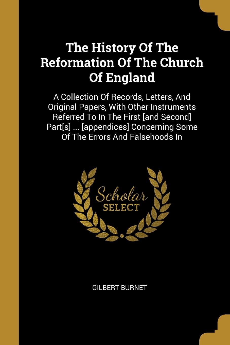 The History Of The Reformation Of The Church Of England. A Collection Of Records, Letters, And Original Papers, With Other Instruments Referred To In The First .and Second. Part.s. ... .appendices. Concerning Some Of The Errors And Falsehoods In