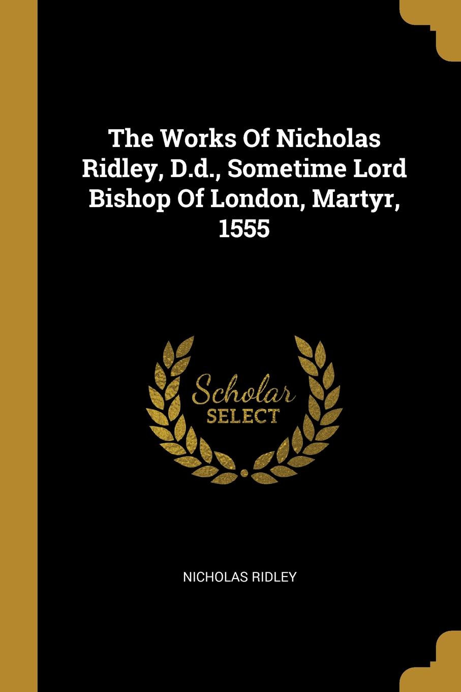 The Works Of Nicholas Ridley, D.d., Sometime Lord Bishop Of London, Martyr, 1555