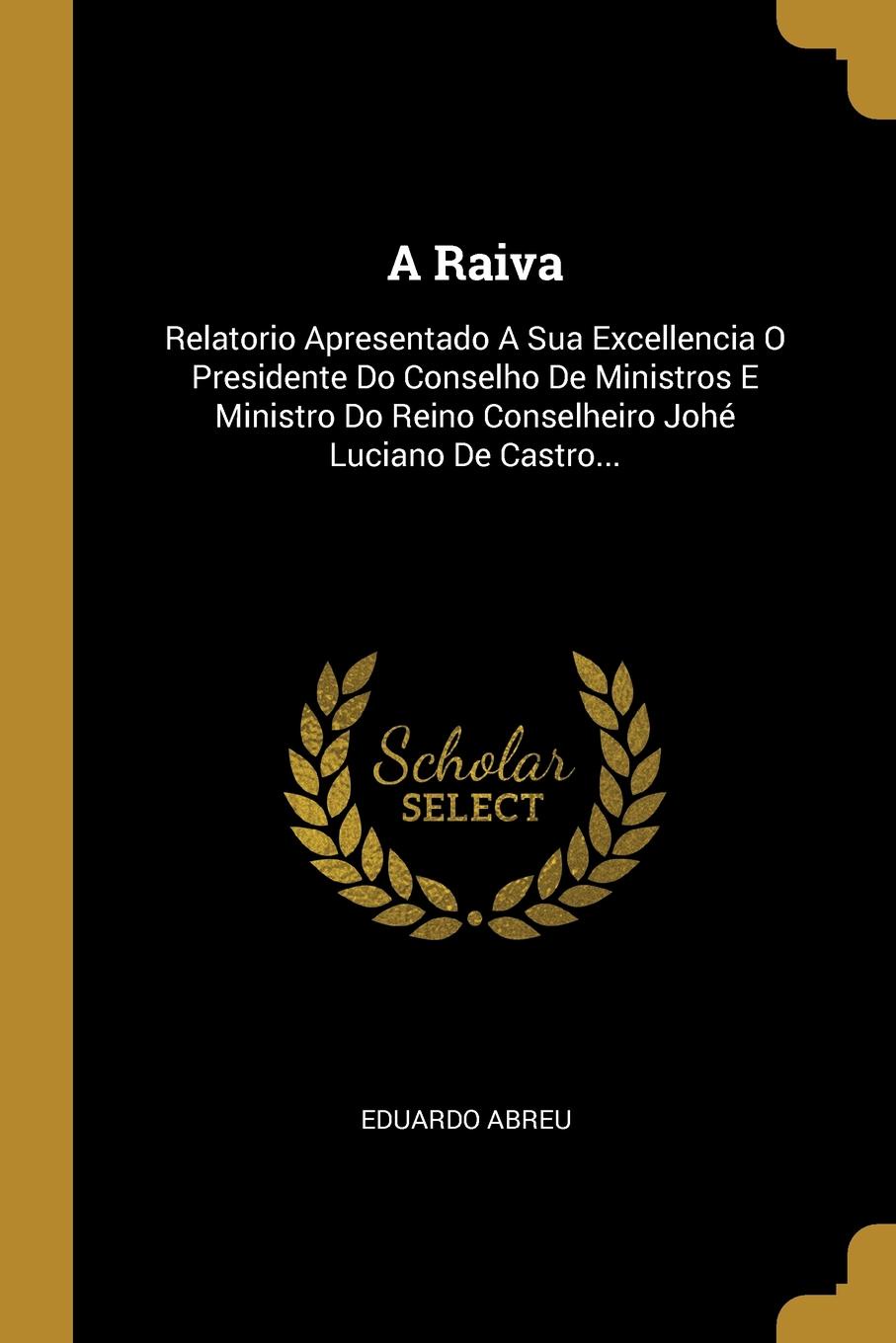 A Raiva. Relatorio Apresentado A Sua Excellencia O Presidente Do Conselho De Ministros E Ministro Do Reino Conselheiro Johe Luciano De Castro...