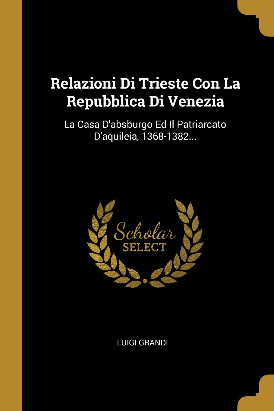 Relazioni Di Trieste Con La Repubblica Di Venezia. La Casa D.absburgo Ed Il Patriarcato D.aquileia, 1368-1382...