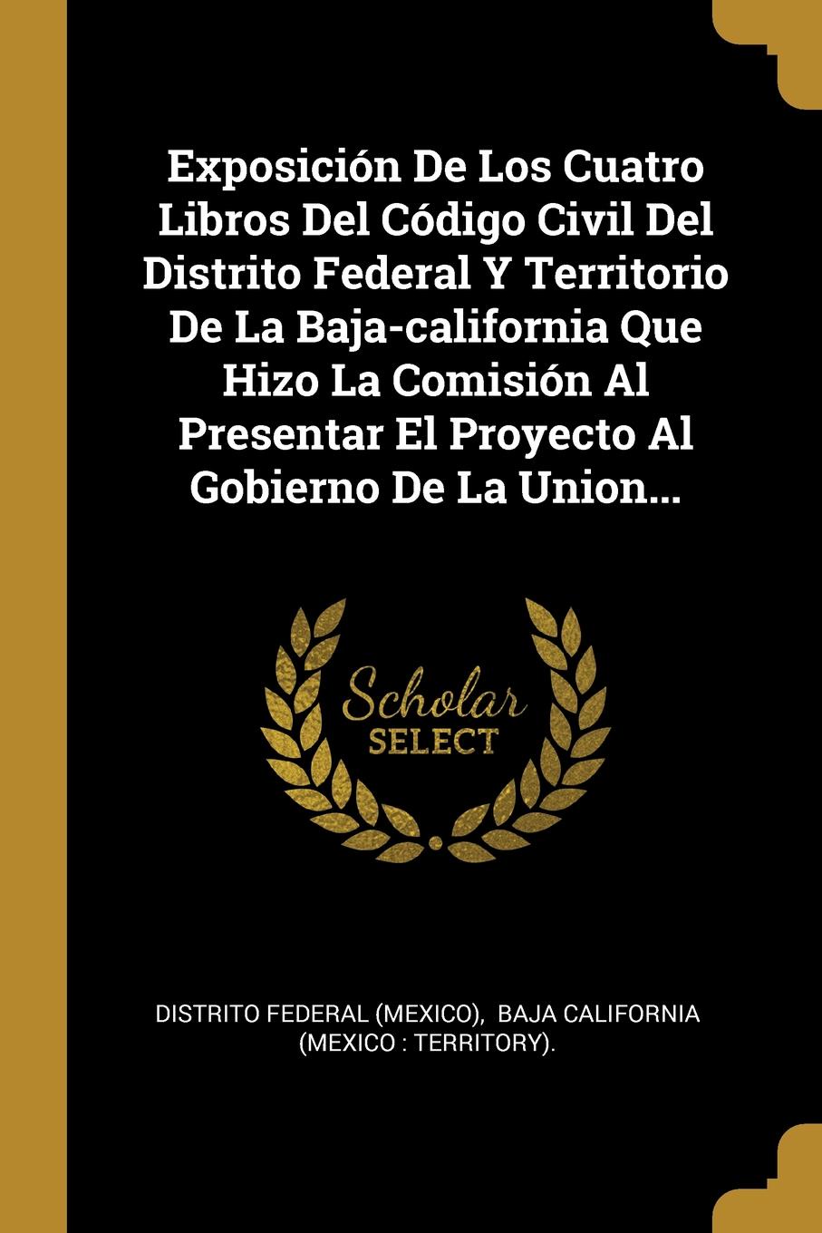 Exposicion De Los Cuatro Libros Del Codigo Civil Del Distrito Federal Y Territorio De La Baja-california Que Hizo La Comision Al Presentar El Proyecto Al Gobierno De La Union...