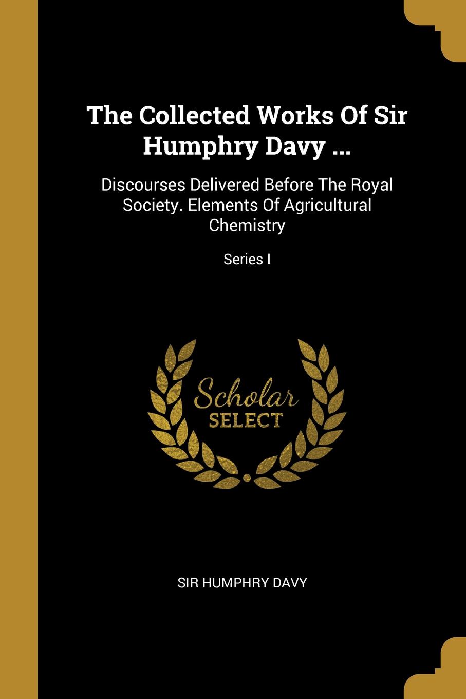 The Collected Works Of Sir Humphry Davy ... Discourses Delivered Before The Royal Society. Elements Of Agricultural Chemistry; Series I