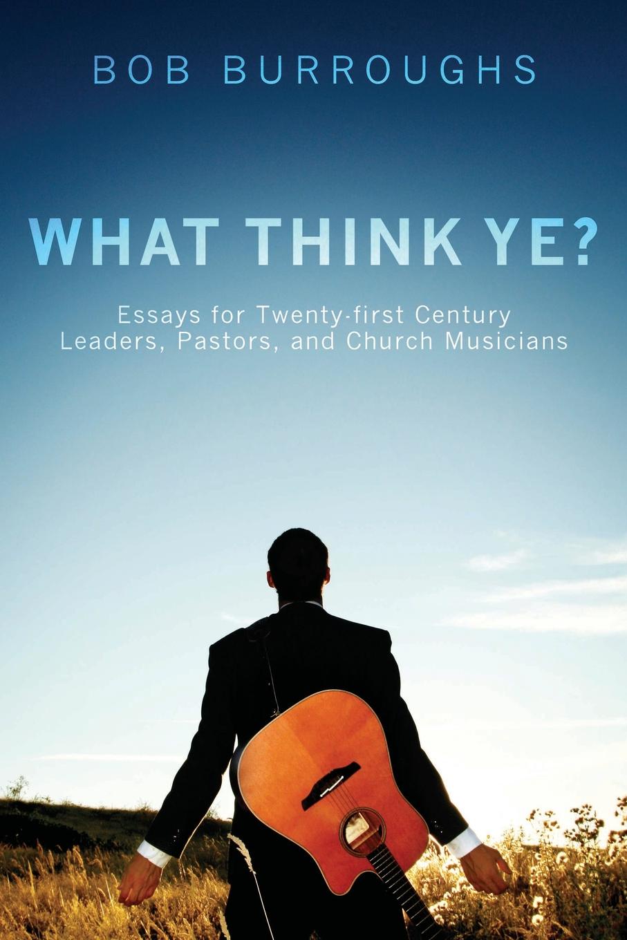 What Think Ye.. Essays for Twenty-First-Century Leaders, Pastors, and Church Musicians