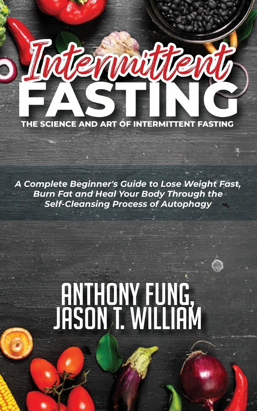 Intermittent Fasting - The Science and Art of Intermittent Fasting. A Complete Beginner.s Guide to Lose Weight Fast, Burn Fat and Heal Your Body Through the Self-Cleansing Process of Autophagy