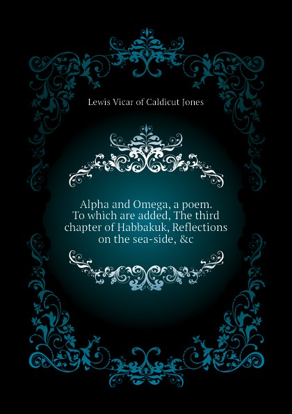 Alpha and Omega, a poem. To which are added, The third chapter of Habbakuk, Reflections on the sea-side, .c