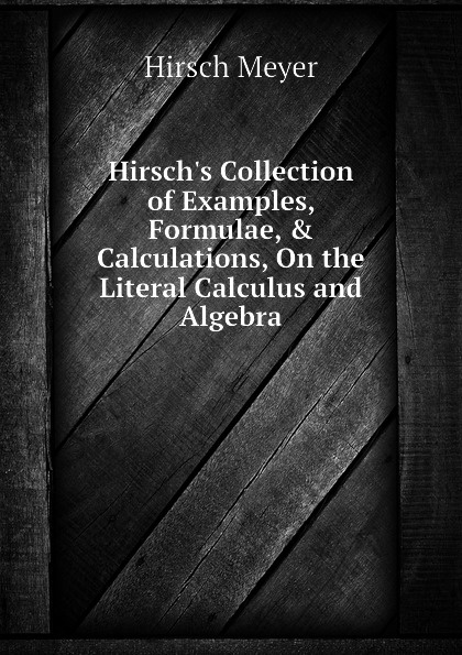 Hirsch.s Collection of Examples, Formulae, . Calculations, On the Literal Calculus and Algebra