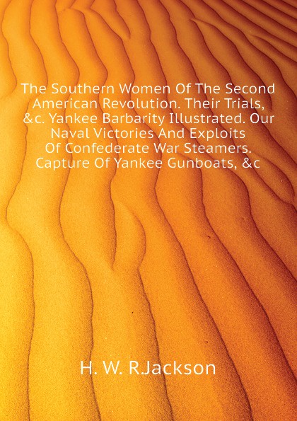 The Southern Women Of The Second American Revolution. Their Trials, .c. Yankee Barbarity Illustrated. Our Naval Victories And Exploits Of Confederate War Steamers. Capture Of Yankee Gunboats, .c