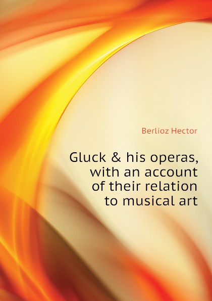 Gluck . his operas, with an account of their relation to musical art