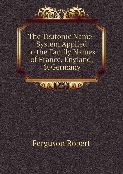 The Teutonic Name-System Applied to the Family Names of France, England, . Germany