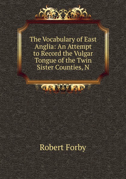 Robert Forby The Vocabulary of East Anglia: An Attempt to Record the Vulgar Tongue of the Twin Sister Counties, N