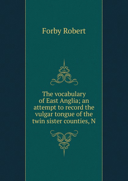 Forby Robert The vocabulary of East Anglia; an attempt to record the vulgar tongue of the twin sister counties, N