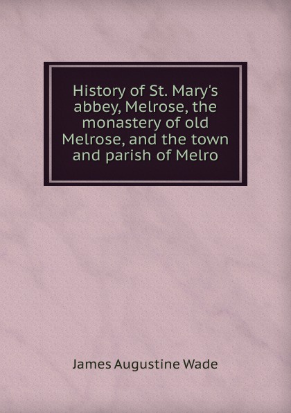 James Augustine Wade History of St. Mary.s abbey, Melrose, the monastery of old Melrose, and the town and parish of Melro