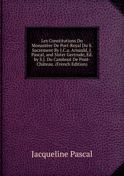 Les Constitutions Du Monastere De Port-Royal Du S. Sacrement By J.C.a. Arnauld, J. Pascal, and Sister Gertrude, Ed. by S.J. Du Cambout De Pont-Chateau. (French Edition)