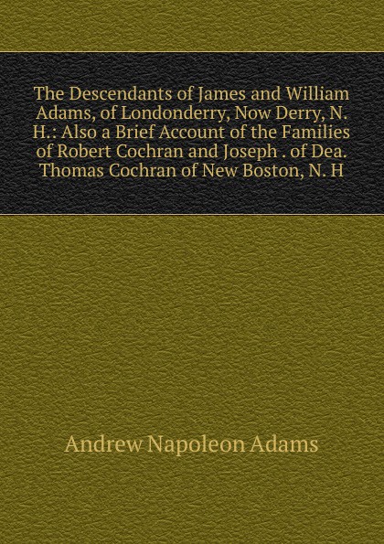 The Descendants of James and William Adams, of Londonderry, Now Derry, N. H.: Also a Brief Account of the Families of Robert Cochran and Joseph . of Dea. Thomas Cochran of New Boston, N. H.