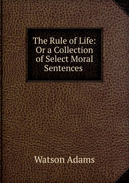 The Rule of Life: Or a Collection of Select Moral Sentences .