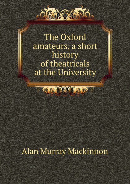 The Oxford amateurs, a short history of theatricals at the University