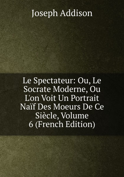 Джозеф Аддисон Le Spectateur: Ou, Le Socrate Moderne, Ou L.on Voit Un Portrait Naif Des Moeurs De Ce Siecle, Volume 6 (French Edition)