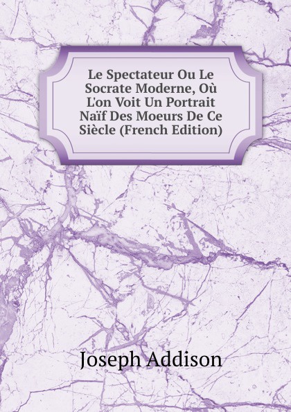 Джозеф Аддисон Le Spectateur Ou Le Socrate Moderne, Ou L.on Voit Un Portrait Naif Des Moeurs De Ce Siecle (French Edition)
