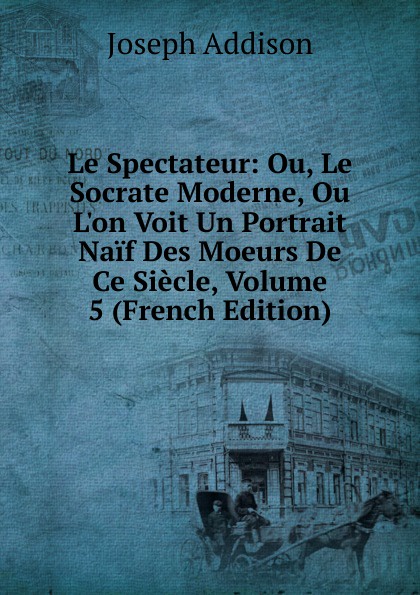 Джозеф Аддисон Le Spectateur: Ou, Le Socrate Moderne, Ou L.on Voit Un Portrait Naif Des Moeurs De Ce Siecle, Volume 5 (French Edition)