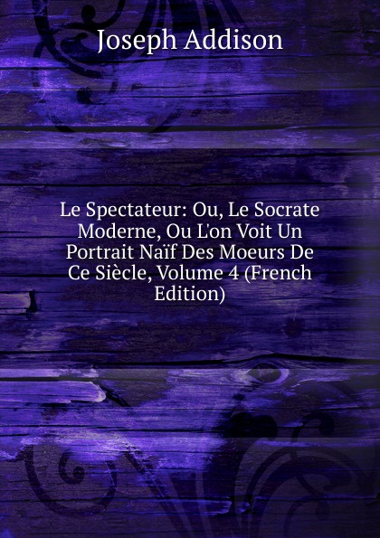 Джозеф Аддисон Le Spectateur: Ou, Le Socrate Moderne, Ou L.on Voit Un Portrait Naif Des Moeurs De Ce Siecle, Volume 4 (French Edition)
