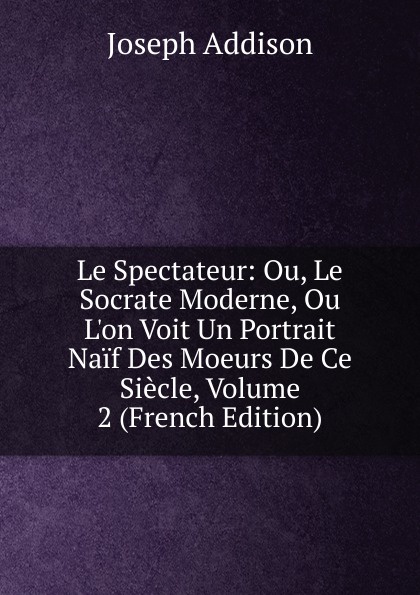 Джозеф Аддисон Le Spectateur: Ou, Le Socrate Moderne, Ou L.on Voit Un Portrait Naif Des Moeurs De Ce Siecle, Volume 2 (French Edition)