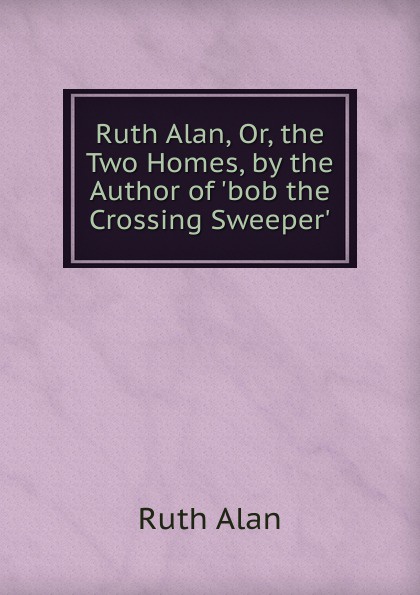 Ruth Alan, Or, the Two Homes, by the Author of .bob the Crossing Sweeper..