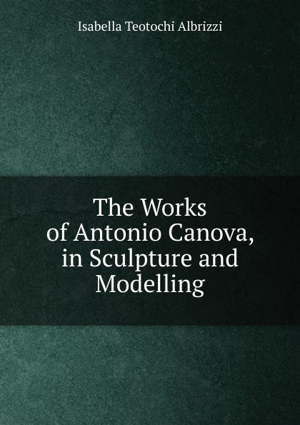 The Works of Antonio Canova, in Sculpture and Modelling