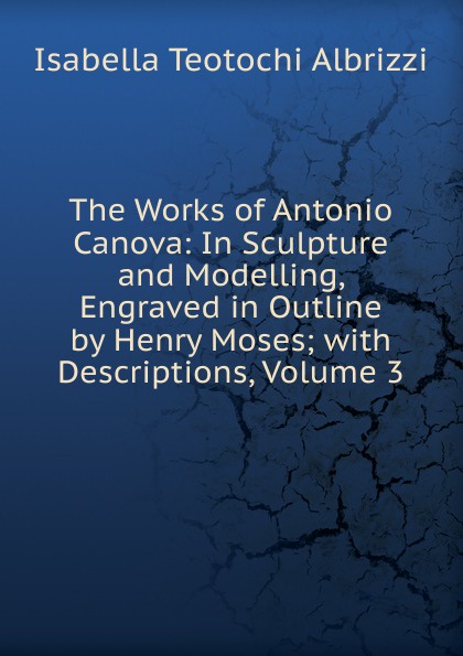 The Works of Antonio Canova: In Sculpture and Modelling, Engraved in Outline by Henry Moses; with Descriptions, Volume 3
