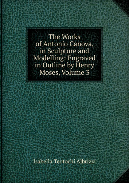 The Works of Antonio Canova, in Sculpture and Modelling: Engraved in Outline by Henry Moses, Volume 3