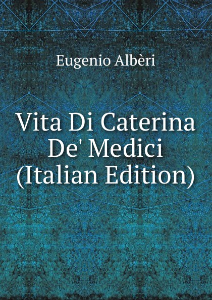 Eugenio Albèri Vita Di Caterina De. Medici (Italian Edition)