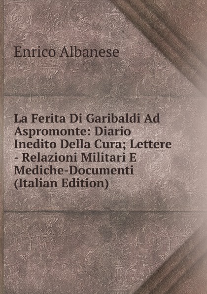La Ferita Di Garibaldi Ad Aspromonte: Diario Inedito Della Cura; Lettere - Relazioni Militari E Mediche-Documenti (Italian Edition)