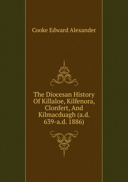 The Diocesan History Of Killaloe, Kilfenora, Clonfert, And Kilmacduagh (a.d. 639-a.d. 1886)