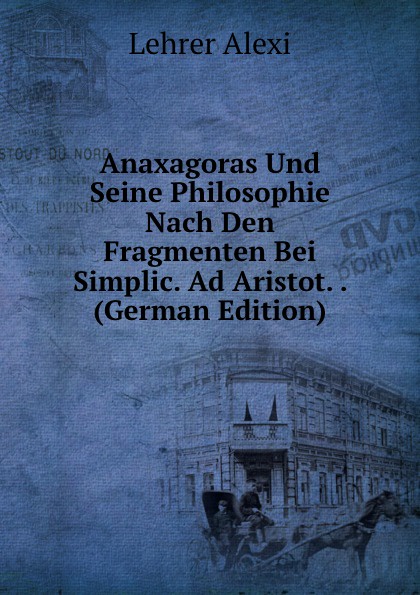 Lehrer Alexi Anaxagoras Und Seine Philosophie Nach Den Fragmenten Bei Simplic. Ad Aristot. . (German Edition)