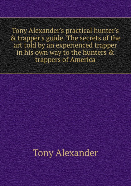 Tony Alexander.s practical hunter.s . trapper.s guide. The secrets of the art told by an experienced trapper in his own way to the hunters . trappers of America