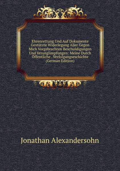 Ehrenrettung Und Auf Dokumente Gestutzte Widerlegung Aller Gegen Mich Vorgebrachten Beschuldigungen Und Verunglimpfungen: Meine Durch Offentliche . Verfolgungseschichte (German Edition)